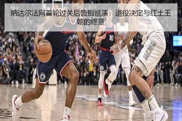 纳达尔法网首轮过关后告别巡演：退役决定与红土王朝的终章