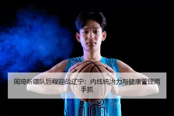 周琦新疆队后程迎战辽宁：内线统治力与健康管理两手抓